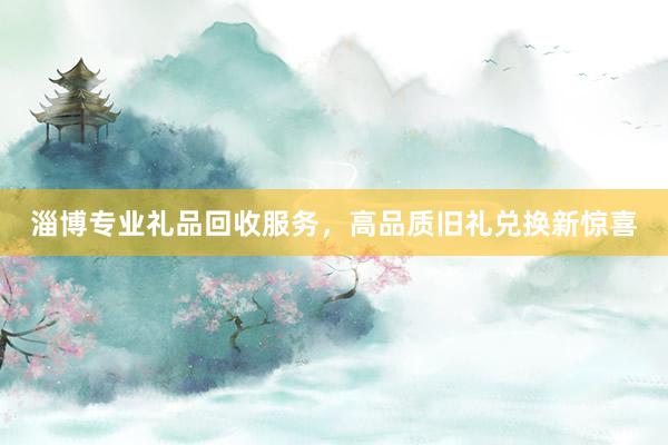 淄博专业礼品回收服务，高品质旧礼兑换新惊喜