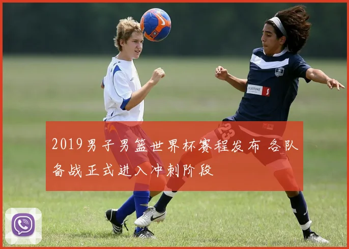 2019男子男篮世界杯赛程发布 各队备战正式进入冲刺阶段