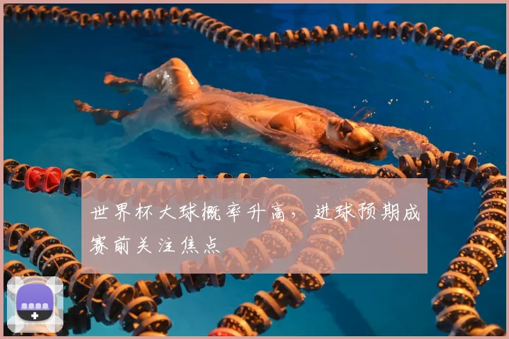 世界杯大球概率升高，进球预期成赛前关注焦点