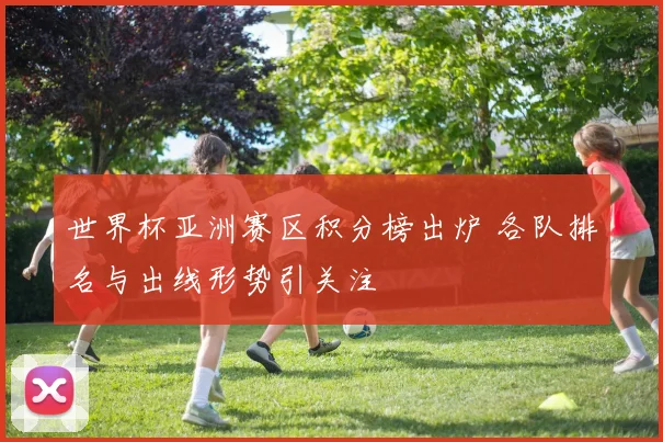 世界杯亚洲赛区积分榜出炉 各队排名与出线形势引关注