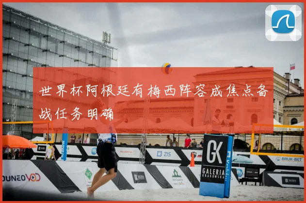 世界杯阿根廷有梅西阵容成焦点备战任务明确