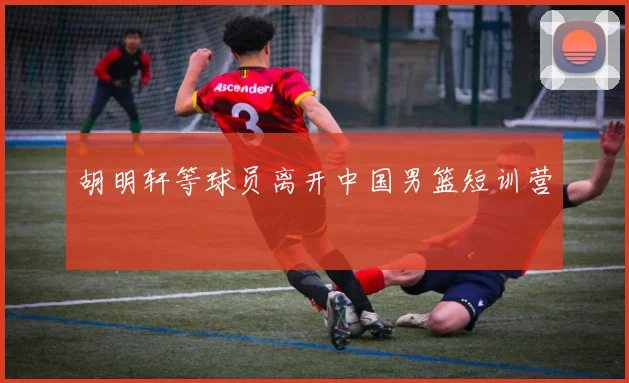 胡明轩等球员离开中国男篮短训营
