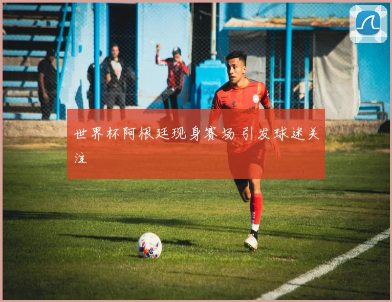世界杯阿根廷现身赛场 引发球迷关注