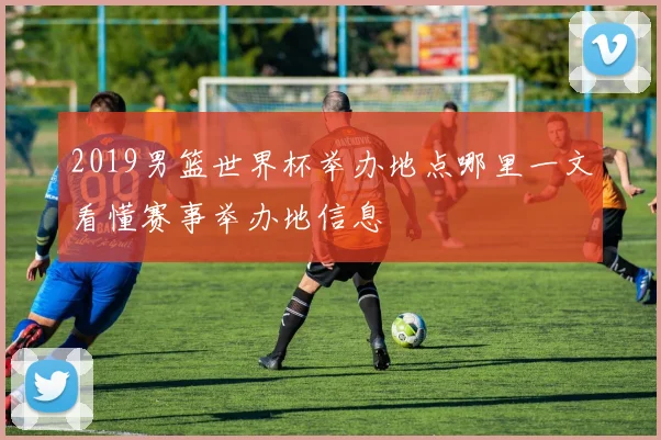2019男篮世界杯举办地点哪里一文看懂赛事举办地信息