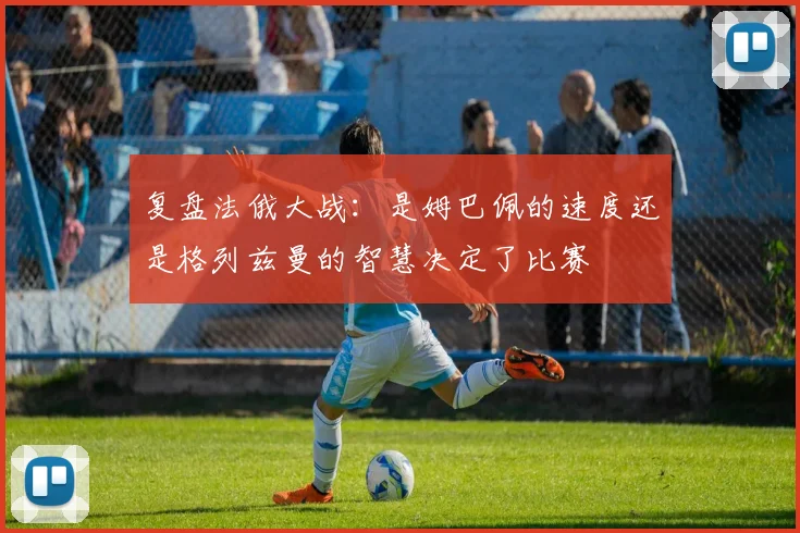 复盘法俄大战:是姆巴佩的速度还是格列兹曼的智慧决定了比赛