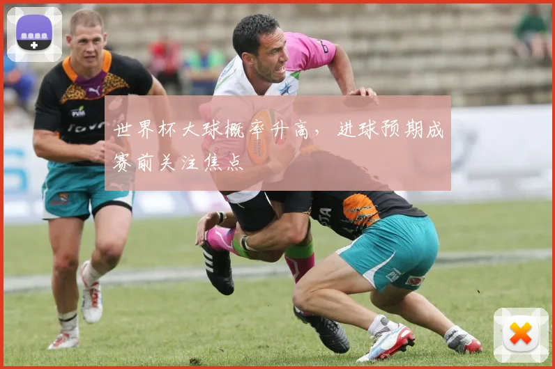 世界杯大球概率升高,进球预期成赛前关注焦点