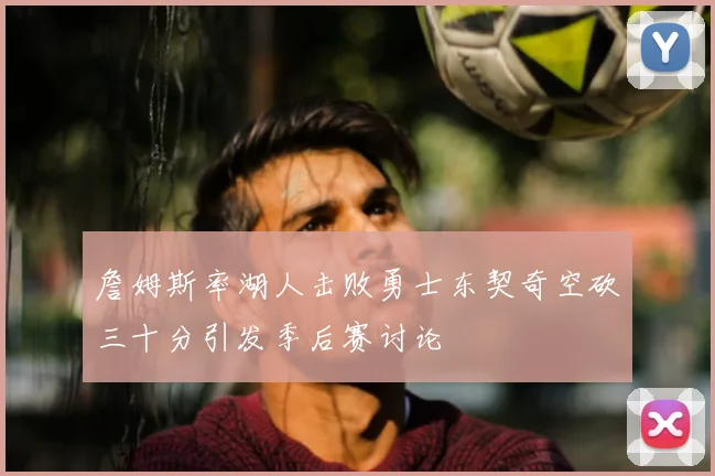 詹姆斯率湖人击败勇士东契奇空砍三十分引发季后赛讨论