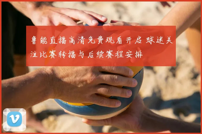 鲁能直播高清免费观看开启 球迷关注比赛转播与后续赛程安排