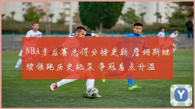 NBA季后赛总得分榜更新 詹姆斯继续领跑历史纪录 争冠看点升温