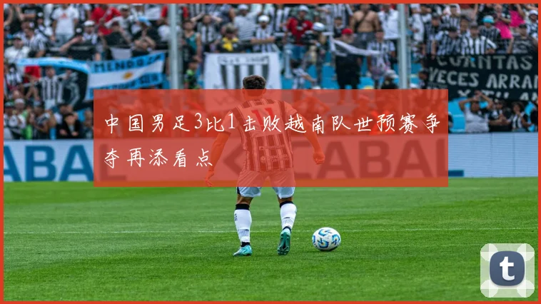 中国男足3比1击败越南队世预赛争夺再添看点