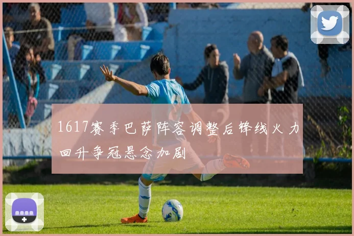 1617赛季巴萨阵容调整后锋线火力回升争冠悬念加剧