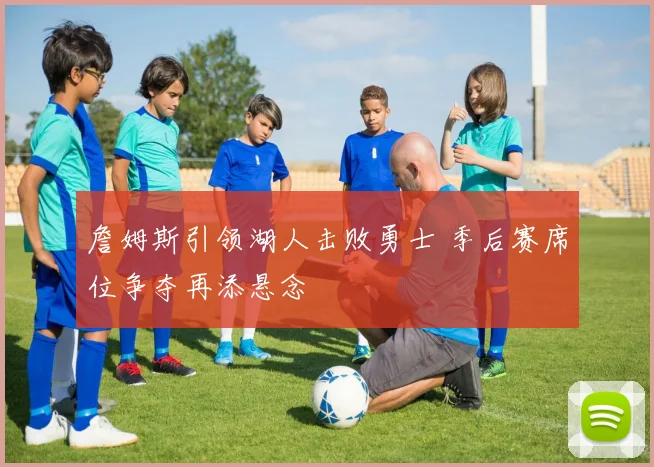 詹姆斯引领湖人击败勇士 季后赛席位争夺再添悬念