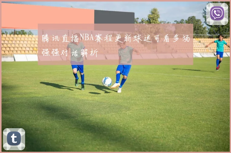 腾讯直播NBA赛程更新球迷可看多场强强对话解析