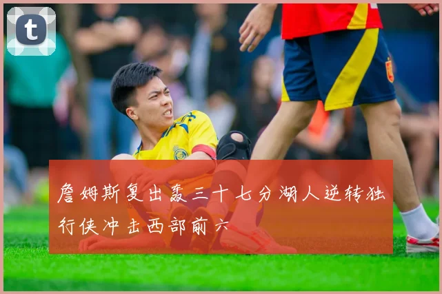 詹姆斯复出轰三十七分湖人逆转独行侠冲击西部前六