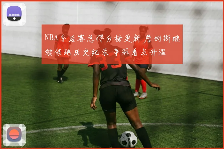 NBA季后赛总得分榜更新 詹姆斯继续领跑历史纪录 争冠看点升温
