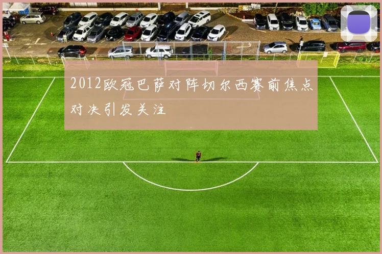 2012欧冠巴萨对阵切尔西赛前焦点对决引发关注