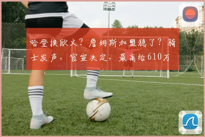 哈登换欧文?詹姆斯加盟稳了?骑士发声,官宣决定,最高给610万