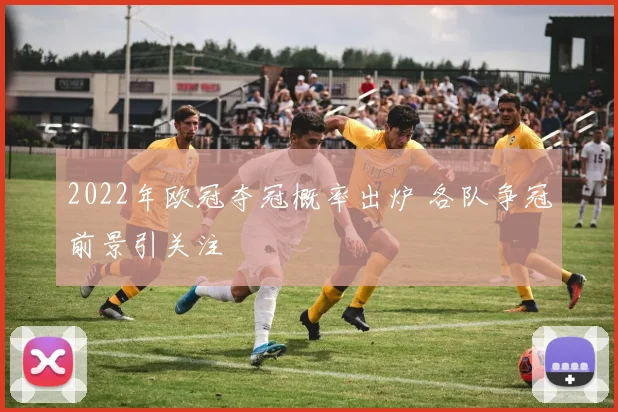 2022年欧冠夺冠概率出炉 各队争冠前景引关注