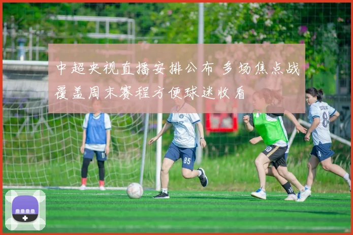 中超央视直播安排公布 多场焦点战覆盖周末赛程方便球迷收看