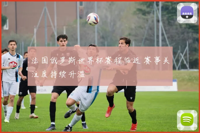 法国俄罗斯世界杯赛程临近 赛事关注度持续升温