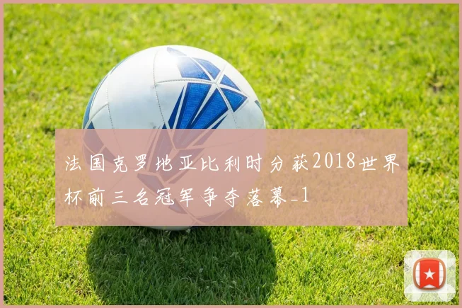 法国克罗地亚比利时分获2018世界杯前三名冠军争夺落幕_1