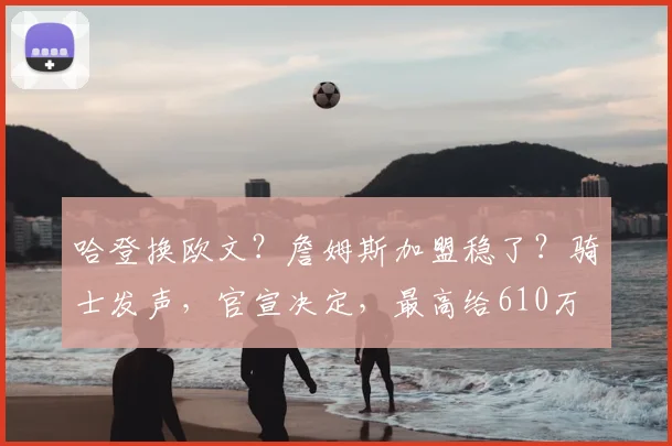 哈登换欧文?詹姆斯加盟稳了?骑士发声,官宣决定,最高给610万